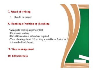 7. Speed of writing
• Should be proper
8. Planning of writing or sketching
•Adequate writing as per content
•Point wise writing
•Use of Geometrical aidswhere required•Use of Geometrical aidswhere required
•Your planning about BB writing should be reflected as
it is on the black board.
9. Time management
10. Effectiveness
 