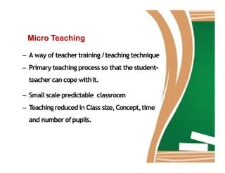Micro Teaching
– A way of teachertraining /teaching technique
– Primary teaching process so that the student-
teacher can cope withit.
– Small scale predictable classroom
– Teachingreducedin Class size,Concept,time
and number ofpupils.
 