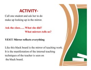 ACTIVITY-
Call one student and ask her to do
make up looking up in the mirror.
Ask the class….. What she did?
What mirrors tells us?
YES!!! Mirror reflects everything
Like this black board is the mirror of teaching work.
It is the manifestation of the internal teaching
techniques of the teacher is seen on
the black board.
 