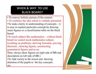 WHEN & WHY TO USE
BLACK BOARD?
• To convey holistic picture of the content.
• To reinforce the idea which is verbally presented.
•To make clarity in understanding of concepts – it
is easy to explain particular concept by drawing
some figures or a classification table on the black
board.
•To teach subject like mathematics – without black•To teach subject like mathematics – without black
board we cannot teach mathematics subject.
(working on problems, deriving formulae, proving
theorems , drawing figures, constructing
geometrical figures and so on.
Note: always draw figures on right side of BB and
description on left side of BB )
•To Add variety to the lesson and drawing
attention of the pupils to the key concepts.
etc.
 