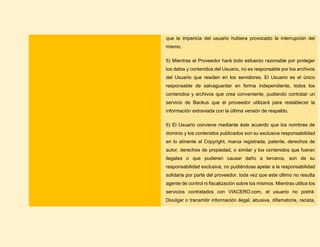 que la impericia del usuario hubiera provocado la interrupción del
mismo.
5) Mientras el Proveedor hará todo esfuerzo razonable por proteger
los datos y contenidos del Usuario, no es responsable por los archivos
del Usuario que residen en los servidores. El Usuario es el único
responsable de salvaguardar en forma independiente, todos los
contenidos y archivos que crea conveniente, pudiendo contratar un
servicio de Backus que el proveedor utilizará para restablecer la
información extraviada con la última versión de respaldo.
6) El Usuario conviene mediante éste acuerdo que los nombres de
dominio y los contenidos publicados son su exclusiva responsabilidad
en lo atinente al Copyright, marca registrada, patente, derechos de
autor, derechos de propiedad, o similar y los contenidos que fueran
ilegales o que pudieren causar daño a terceros, son de su
responsabilidad exclusiva, no pudiéndose apelar a la responsabilidad
solidaria por parte del proveedor, toda vez que este último no resulta
agente de control ni fiscalización sobre los mismos. Mientras utilice los
servicios contratados con VIACERO.com, el usuario no podrá:
Divulgar o transmitir información ilegal, abusiva, difamatoria, racista,
 