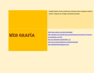 Capital Federal, tienen jurisdicción exclusiva sobre cualquier reclamo,
acción o disputa con arreglo al presente acuerdo.
Web grafía
http://www.viacero.com/servicios/legal/.
http://vitodibari.com/es/las-diez-caracteristicas-de-la-web-2-0-internet-
ha-cambiado-y-tu.html
http://es.wikipedia.org/wiki/Web_2.0
http://www.maestrosdelweb.com/editorial/web2/
http://web20infantil.blogspot.com/
 