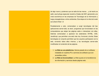 de algo nuevo y poderoso que se salía de las manos… y de hecho se
salió, esa burbuja especular reventó a finales del 2001 generando una
crisis económica en las empresas de Tecnología de la información y
luego propagándose a otros ambientes. Esa etapa en la vida de la web
se la llamó Web 1.0
Paralelamente a esto, comenzaban a surgir tecnologías del tipo
aplicaciones server-side, es decir, programas que funcionaban en las
computadoras que alojan las páginas webs e interactúan con ellas.
Además comenzaban a aparecer los estándares XHTML, CSS,
JavaScript, que permitían una web más rica, funcional y bonita. Estas
tecnologías en conjunto permitían que los usuarios participaran con la
web, enviando datos ellos mismos, y las tecnologías server-side
modificaban el contenido de las páginas.
1. La Web es una plataforma. Hemos pasado de un software
instalable en nuestros PC a servicios de software que son
accesibles online.
2. La Web es funcionalidad. La Web ayuda en la transferencia
de información y servicios desde páginas web.
 