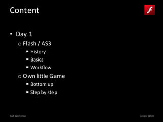 AS3 Workshop Gregor Sklorz
Content
• Day 1
o Flash / AS3
 History
 Basics
 Workflow
o Own little Game
 Bottom up
 Step by step
 