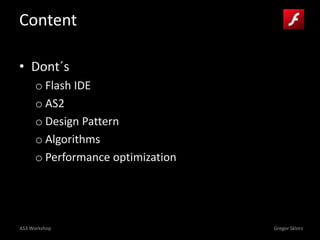 AS3 Workshop Gregor Sklorz
Content
• Dont´s
o Flash IDE
o AS2
o Design Pattern
o Algorithms
o Performance optimization
 