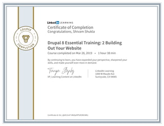 Certificate of Completion
Congratulations, Shivam Shukla
Drupal 8 Essential Training: 2 Building
Out Your Website
Course completed on Mar 28, 2019 • 1 hour 38 min
By continuing to learn, you have expanded your perspective, sharpened your
skills, and made yourself even more in demand.
VP, Learning Content at LinkedIn
LinkedIn Learning
1000 W Maude Ave
Sunnyvale, CA 94085
Certificate Id: AU_dj6ZLGivP-MkOpOPlUE0W1WEz
 