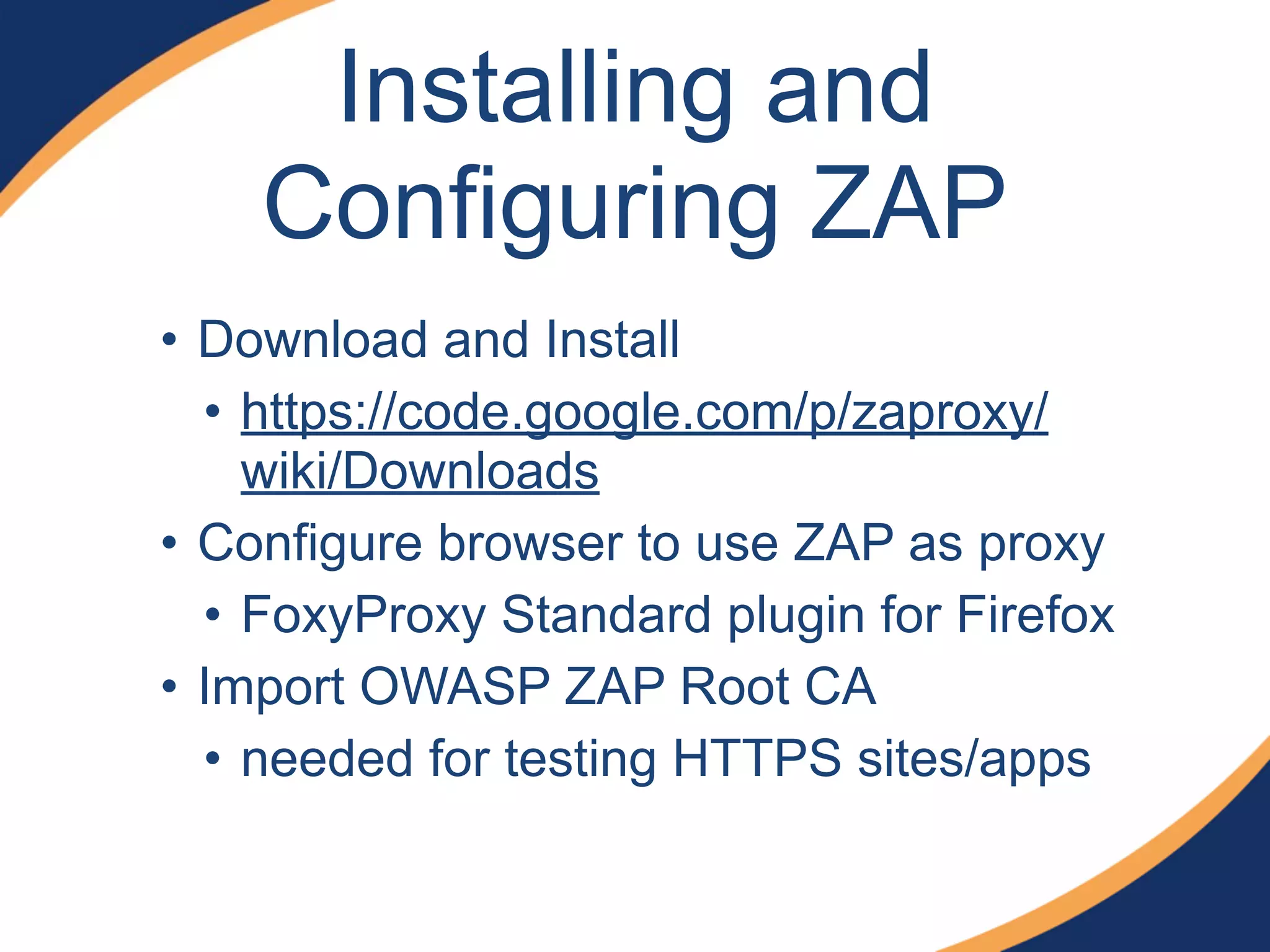 Installing and
Configuring ZAP
• Download and Install
• https://code.google.com/p/zaproxy/
wiki/Downloads
• Configure browser to use ZAP as proxy
• FoxyProxy Standard plugin for Firefox
• Import OWASP ZAP Root CA
• needed for testing HTTPS sites/apps
 