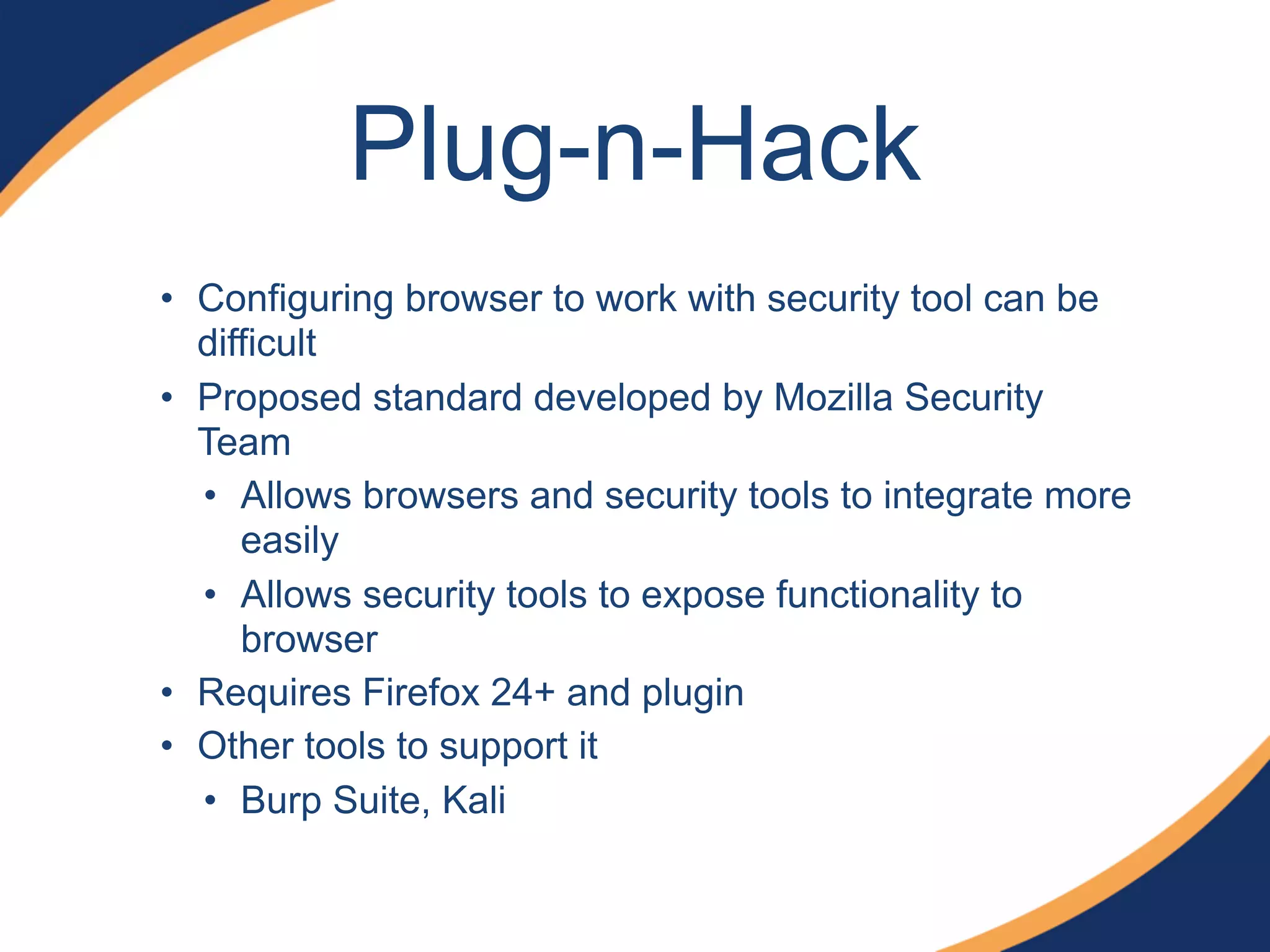 Plug-n-Hack
• Configuring browser to work with security tool can be
difficult
• Proposed standard developed by Mozilla Security
Team
• Allows browsers and security tools to integrate more
easily
• Allows security tools to expose functionality to
browser
• Requires Firefox 24+ and plugin
• Other tools to support it
• Burp Suite, Kali
 