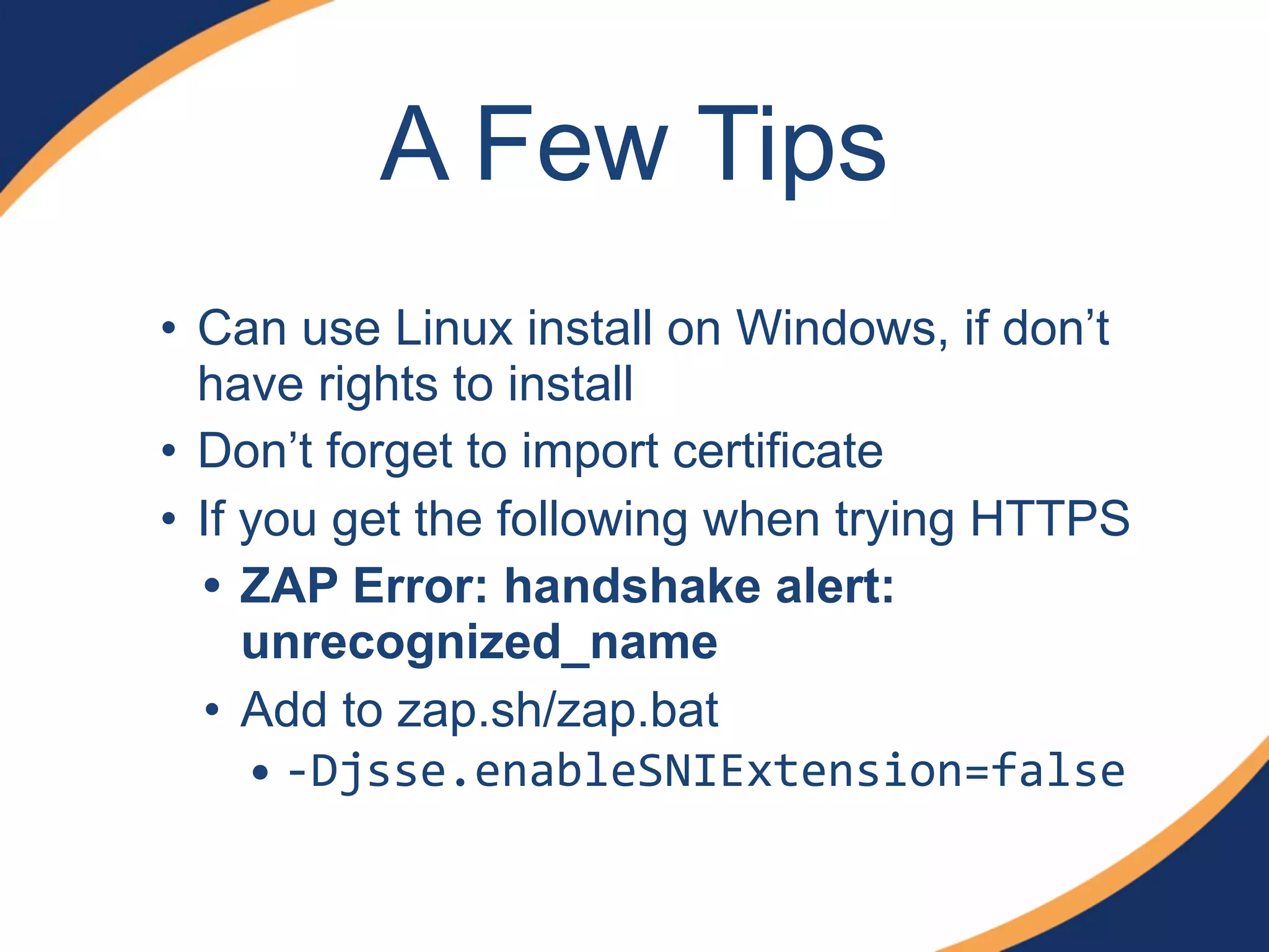 A Few Tips
• Can use Linux install on Windows, if don’t
have rights to install
• Don’t forget to import certificate
• If you get the following when trying HTTPS
• ZAP Error: handshake alert:
unrecognized_name
• Add to zap.sh/zap.bat
• !Djsse.enableSNIExtension=false
 