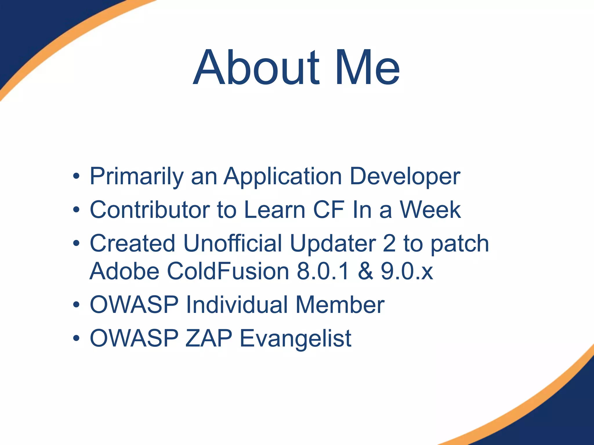 About Me
• Primarily an Application Developer
• Contributor to Learn CF In a Week
• Created Unofficial Updater 2 to patch
Adobe ColdFusion 8.0.1 & 9.0.x
• OWASP Individual Member
• OWASP ZAP Evangelist
 