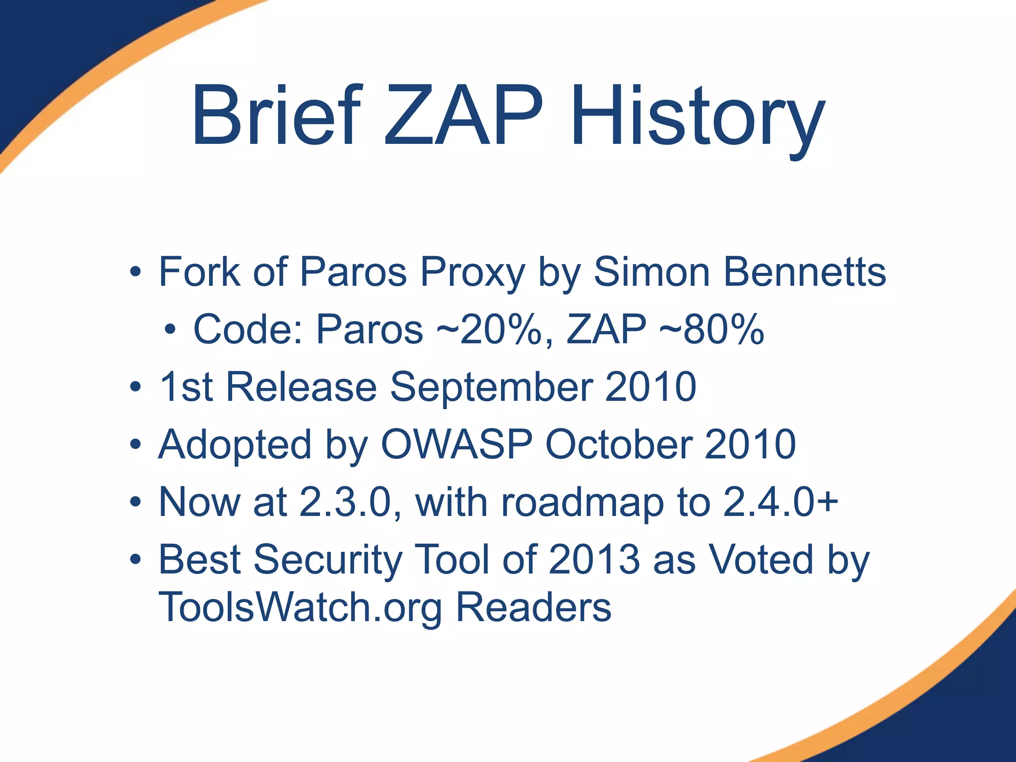 Brief ZAP History
• Fork of Paros Proxy by Simon Bennetts
• Code: Paros ~20%, ZAP ~80%
• 1st Release September 2010
• Adopted by OWASP October 2010
• Now at 2.3.0, with roadmap to 2.4.0+
• Best Security Tool of 2013 as Voted by
ToolsWatch.org Readers
 
