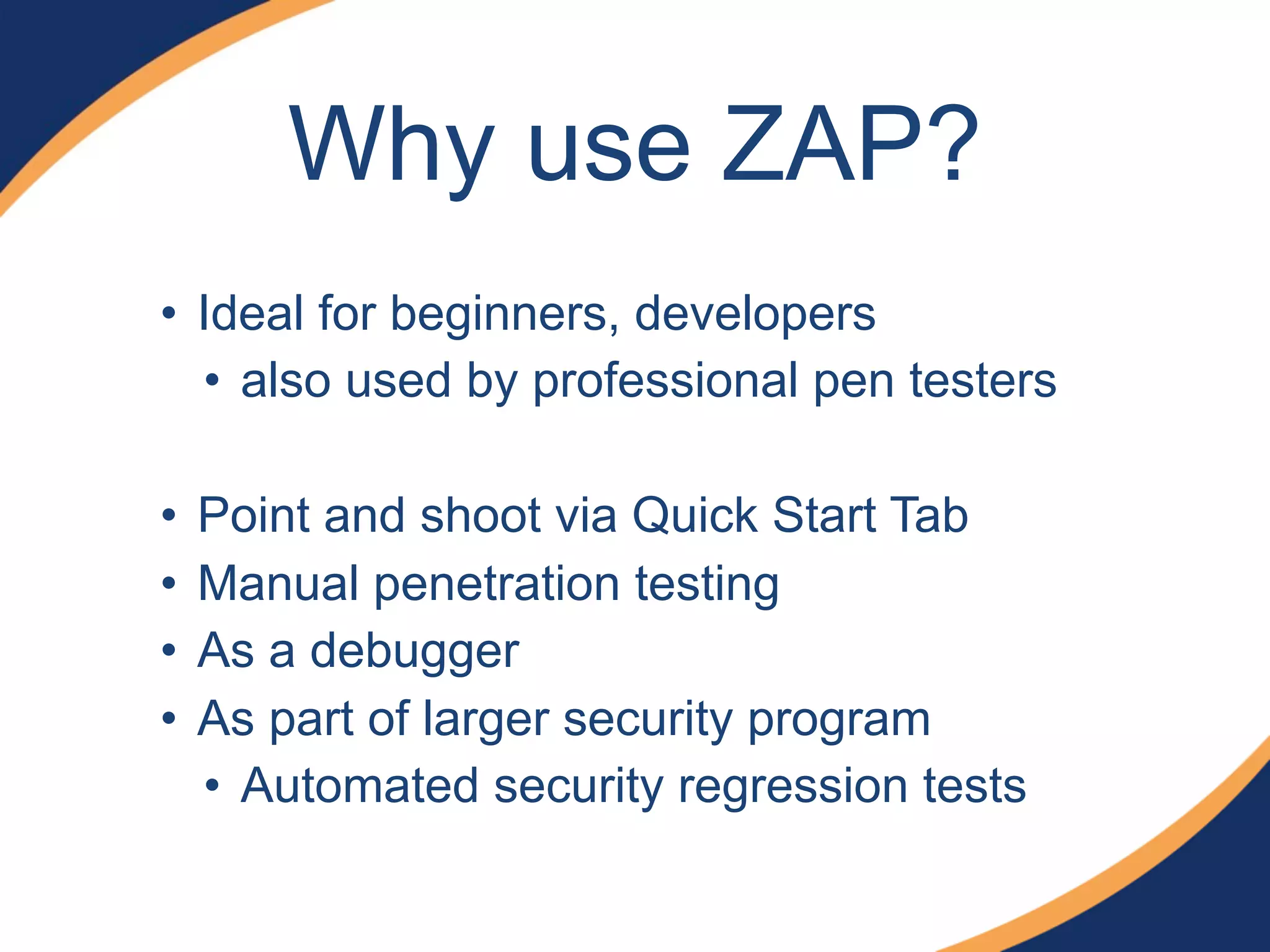 Why use ZAP?
• Ideal for beginners, developers
• also used by professional pen testers
• Point and shoot via Quick Start Tab
• Manual penetration testing
• As a debugger
• As part of larger security program
• Automated security regression tests
 