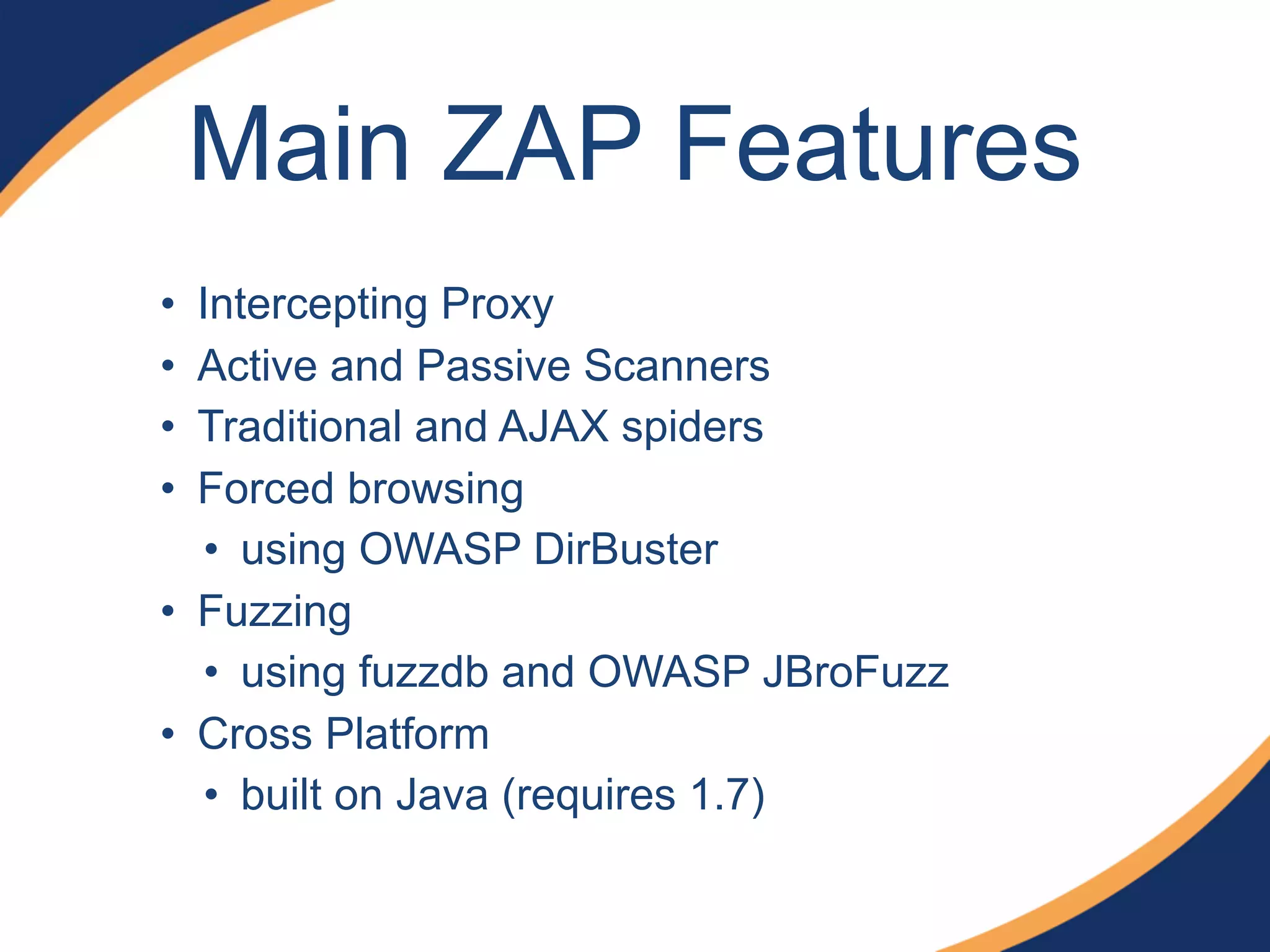 Main ZAP Features
• Intercepting Proxy
• Active and Passive Scanners
• Traditional and AJAX spiders
• Forced browsing
• using OWASP DirBuster
• Fuzzing
• using fuzzdb and OWASP JBroFuzz
• Cross Platform
• built on Java (requires 1.7)
 