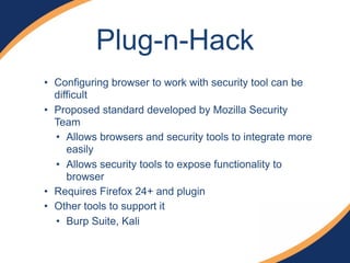 Plug-n-Hack
• Configuring browser to work with security tool can be
difficult
• Proposed standard developed by Mozilla Security
Team
• Allows browsers and security tools to integrate more
easily
• Allows security tools to expose functionality to
browser
• Requires Firefox 24+ and plugin
• Other tools to support it
• Burp Suite, Kali
 