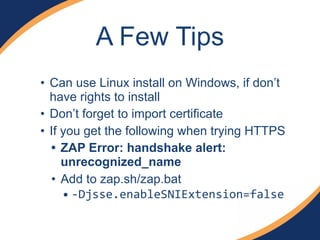 A Few Tips
• Can use Linux install on Windows, if don’t
have rights to install
• Don’t forget to import certificate
• If you get the following when trying HTTPS
• ZAP Error: handshake alert:
unrecognized_name
• Add to zap.sh/zap.bat
• !Djsse.enableSNIExtension=false
 