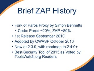 Brief ZAP History
• Fork of Paros Proxy by Simon Bennetts
• Code: Paros ~20%, ZAP ~80%
• 1st Release September 2010
• Adopted by OWASP October 2010
• Now at 2.3.0, with roadmap to 2.4.0+
• Best Security Tool of 2013 as Voted by
ToolsWatch.org Readers
 