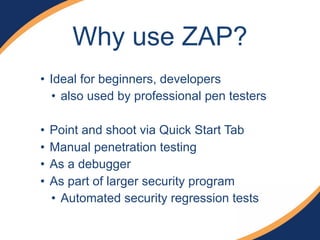 Why use ZAP?
• Ideal for beginners, developers
• also used by professional pen testers
• Point and shoot via Quick Start Tab
• Manual penetration testing
• As a debugger
• As part of larger security program
• Automated security regression tests
 
