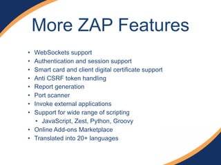More ZAP Features
• WebSockets support
• Authentication and session support
• Smart card and client digital certificate support
• Anti CSRF token handling
• Report generation
• Port scanner
• Invoke external applications
• Support for wide range of scripting
• JavaScript, Zest, Python, Groovy
• Online Add-ons Marketplace
• Translated into 20+ languages
 