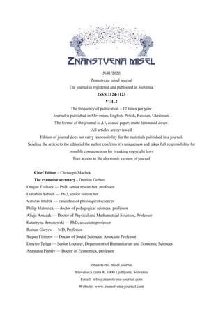 №41/2020
Znanstvena misel journal
The journal is registered and published in Slovenia.
ISSN 3124-1123
VOL.2
The frequency of publication – 12 times per year.
Journal is published in Slovenian, English, Polish, Russian, Ukrainian.
The format of the journal is A4, coated paper, matte laminated cover.
All articles are reviewed
Edition of journal does not carry responsibility for the materials published in a journal.
Sending the article to the editorial the author confirms it’s uniqueness and takes full responsibility for
possible consequences for breaking copyright laws
Free access to the electronic version of journal
Chief Editor – Christoph Machek
The executive secretary - Damian Gerbec
Dragan Tsallaev — PhD, senior researcher, professor
Dorothea Sabash — PhD, senior researcher
Vatsdav Blažek — candidate of philological sciences
Philip Matoušek — doctor of pedagogical sciences, professor
Alicja Antczak — Doctor of Physical and Mathematical Sciences, Professor
Katarzyna Brzozowski — PhD, associate professor
Roman Guryev — MD, Professor
Stepan Filippov — Doctor of Social Sciences, Associate Professor
Dmytro Teliga — Senior Lecturer, Department of Humanitarian and Economic Sciences
Anastasia Plahtiy — Doctor of Economics, professor
Znanstvena misel journal
Slovenska cesta 8, 1000 Ljubljana, Slovenia
Email: info@znanstvena-journal.com
Website: www.znanstvena-journal.com
 