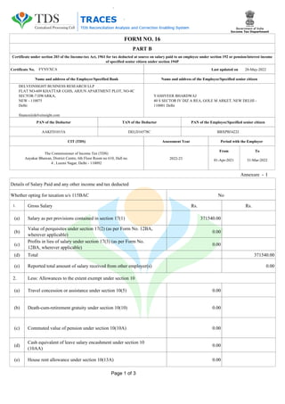 FORM NO. 16
Certificate under section 203 of the Income-tax Act, 1961 for tax deducted at source on salary paid to an employee under section 192 or pension/interest income
of specified senior citizen under section 194P
Name and address of the Employer/Specified Bank
DELVEINSIGHT BUSINESS RESEARCH LLP
FLAT NO-609 KHATTAR CGHS, ARJUN APARTMENT PLOT, NO-8C
SECTOR-7 DWARKA,
NEW - 110075
Delhi
finance@delveinsight.com
Name and address of the Employee/Specified senior citizen
YASHVEER BHARDWAJ
40 S SECTOR IV DIZ A REA, GOLE M ARKET, NEW DELHI -
110001 Delhi
PAN of the Deductor
AAKFD1015A
TAN of the Deductor
DELD16578C
PAN of the Employee/Specified senior citizen
BBXPB3422J
Assessment Year
2022-23
CIT (TDS)
The Commissioner of Income Tax (TDS)
Aayakar Bhawan, District Centre, 6th Floor Room no 610, Hall no.
4 , Luxmi Nagar, Delhi - 110092
Period with the Employer
To
31-Mar-2022
From
01-Apr-2021
Annexure - I
Rs. Rs.
1. Gross Salary
Salary as per provisions contained in section 17(1)
(a) 371540.00
(b) 0.00
(c)
Profits in lieu of salary under section 17(3) (as per Form No.
12BA, wherever applicable)
0.00
(d) Total 371540.00
(e) Reported total amount of salary received from other employer(s) 0.00
2. Less: Allowances to the extent exempt under section 10
0.00
Travel concession or assistance under section 10(5)
(a)
0.00
Death-cum-retirement gratuity under section 10(10)
(b)
Cash equivalent of leave salary encashment under section 10
(10AA)
House rent allowance under section 10(13A)
Commuted value of pension under section 10(10A)
(c)
(d)
0.00
(e) 0.00
0.00
Certificate No. Last updated on 28-May-2022
PART B
FYNVXCA
Details of Salary Paid and any other income and tax deducted
Value of perquisites under section 17(2) (as per Form No. 12BA,
wherever applicable)
Whether opting for taxation u/s 115BAC No
Page 1 of 3
 