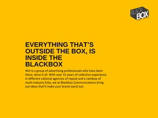 EVERYTHING THAT’S
OUTSIDE THE BOX, IS
INSIDE THE
BLACKBOX
We’re a group of advertising professionals who have been
there, done it all. With over 15 years of collective experience
in different national agencies of repute and a rainbow of
multi-industry folio, we at Blackbox Communications bring
out ideas that’ll make your brand stand out.
 