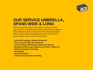 OUR SERVICE UMBRELLA,
SPANS WIDE & LONG
We’ve an experienced team who believe in passion for what
they’re good at and enthusiasm to learn what they aren’t good at.
When needed, we have a ready network of outsourcing friends
who can help us with some assignments that need more skill
power and man power. Here’s our service list:
- Print Ad & Campaigns, Outdoors & Digi Ads
- TVCs, Corporate Films, Documentaries
- Content Writing, SEO Writing, Script & Lyrics Writing
- Branding Solutions (Logo, Stationary, ATL & BTL -collaterals)
- Website Development & Design
- Photography
- Events & Activities
- Creative Communication Consulting
 