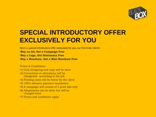 Here’s a special introductory offer exclusively for you, our first timer clients:
•Buy an Ad, Get a Campaign Free
•Buy a Logo, Get Stationary Free
•Buy a Brochure, Get a Mini Brochure Free
Terms & Conditions:
•1)   Only designing and copy will be done
•2)   Corrections or alterations will be
chargeable  according to the job
•3)   Printing costs will be borne by the client
•4)   100% advance payment mandatory
•5)   A campaign will consist of 3 print ads only
•6)   Adaptations can be done but will be
charged extra
•7)   Terms and conditions apply
SPECIAL INTRODUCTORY OFFER
EXCLUSIVELY FOR YOU
 