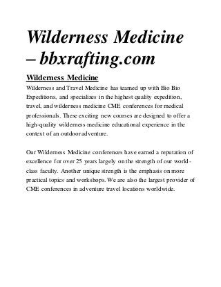 Wilderness Medicine
– bbxrafting.com
Wilderness Medicine
Wilderness and Travel Medicine has teamed up with Bio Bio
Expeditions, and specializes in the highest quality expedition,
travel, and wilderness medicine CME conferences for medical
professionals. These exciting new courses are designed to offer a
high-quality wilderness medicine educational experience in the
context of an outdoor adventure.
Our Wilderness Medicine conferences have earned a reputation of
excellence for over 25 years largely on the strength of our world-
class faculty. Another unique strength is the emphasis on more
practical topics and workshops. We are also the largest provider of
CME conferences in adventure travel locations worldwide.
 