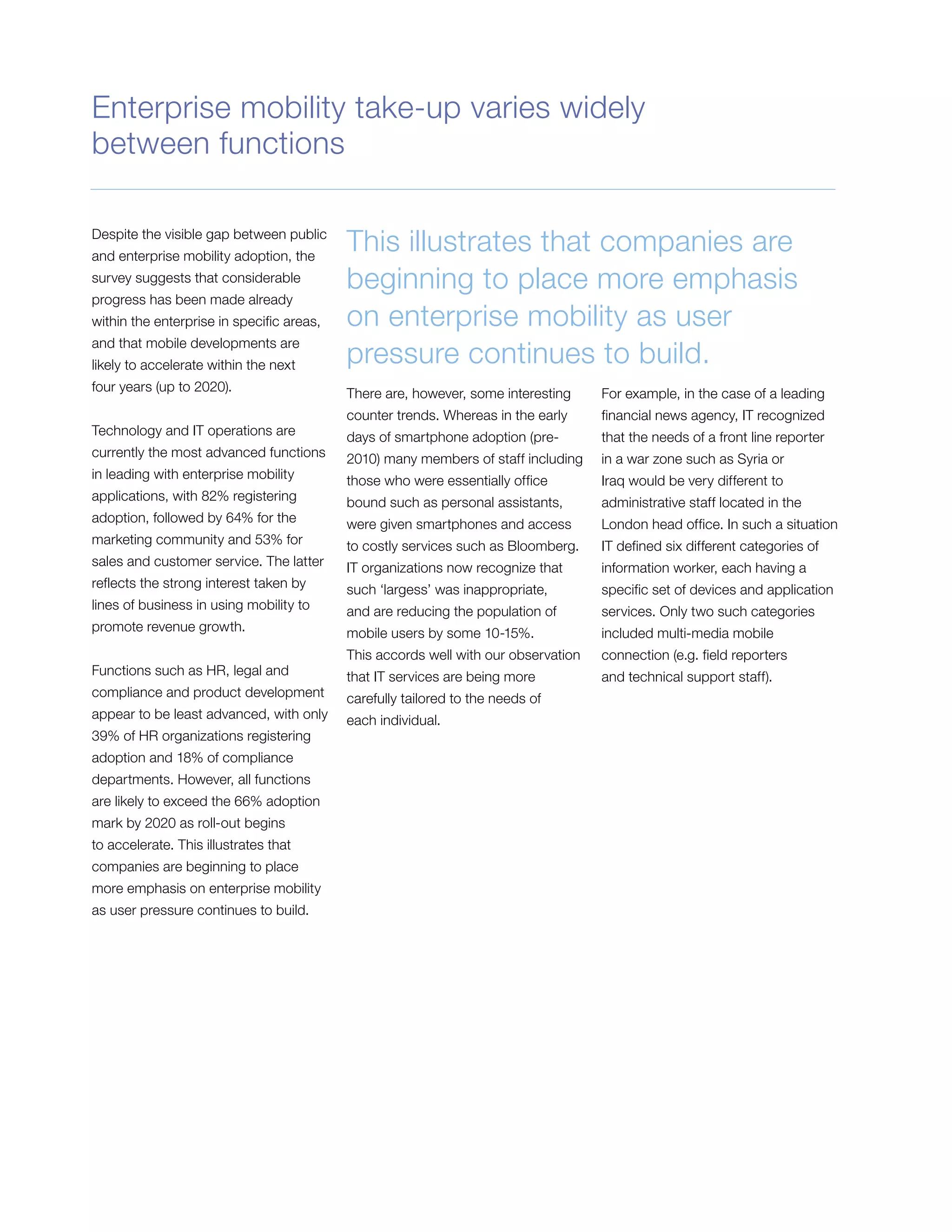 Despite the visible gap between public
and enterprise mobility adoption, the
survey suggests that considerable
progress has been made already
within the enterprise in specific areas,
and that mobile developments are
likely to accelerate within the next
four years (up to 2020).
Technology and IT operations are
currently the most advanced functions
in leading with enterprise mobility
applications, with 82% registering
adoption, followed by 64% for the
marketing community and 53% for
sales and customer service. The latter
reflects the strong interest taken by
lines of business in using mobility to
promote revenue growth.
Functions such as HR, legal and
compliance and product development
appear to be least advanced, with only
39% of HR organizations registering
adoption and 18% of compliance
departments. However, all functions
are likely to exceed the 66% adoption
mark by 2020 as roll-out begins
to accelerate. This illustrates that
companies are beginning to place
more emphasis on enterprise mobility
as user pressure continues to build.
This illustrates that companies are
beginning to place more emphasis
on enterprise mobility as user
pressure continues to build.
There are, however, some interesting
counter trends. Whereas in the early
days of smartphone adoption (pre-
2010) many members of staff including
those who were essentially office
bound such as personal assistants,
were given smartphones and access
to costly services such as Bloomberg.
IT organizations now recognize that
such ‘largess’ was inappropriate,
and are reducing the population of
mobile users by some 10-15%.
This accords well with our observation
that IT services are being more
carefully tailored to the needs of
each individual.
For example, in the case of a leading
financial news agency, IT recognized
that the needs of a front line reporter
in a war zone such as Syria or
Iraq would be very different to
administrative staff located in the
London head office. In such a situation
IT defined six different categories of
information worker, each having a
specific set of devices and application
services. Only two such categories
included multi-media mobile
connection (e.g. field reporters
and technical support staff).
Enterprise mobility take-up varies widely
between functions
 