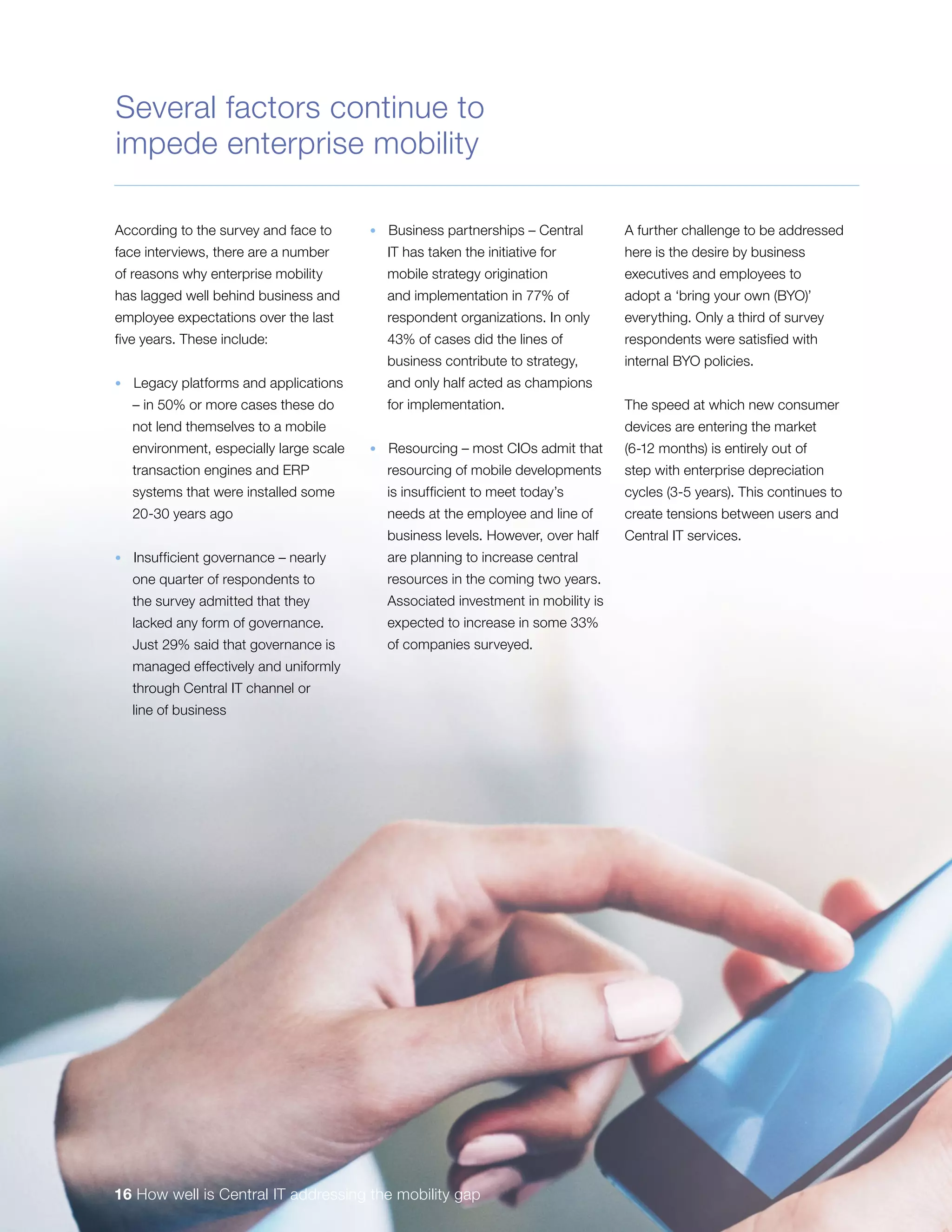 According to the survey and face to
face interviews, there are a number
of reasons why enterprise mobility
has lagged well behind business and
employee expectations over the last
five years. These include:
•  Legacy platforms and applications
– in 50% or more cases these do
not lend themselves to a mobile
environment, especially large scale
transaction engines and ERP
systems that were installed some
20-30 years ago
•  Insufficient governance – nearly
one quarter of respondents to
the survey admitted that they
lacked any form of governance.
Just 29% said that governance is
managed effectively and uniformly
through Central IT channel or
line of business
•  Business partnerships – Central
IT has taken the initiative for
mobile strategy origination
and implementation in 77% of
respondent organizations. In only
43% of cases did the lines of
business contribute to strategy,
and only half acted as champions
for implementation.
•  Resourcing – most CIOs admit that
resourcing of mobile developments
is insufficient to meet today’s
needs at the employee and line of
business levels. However, over half
are planning to increase central
resources in the coming two years.
Associated investment in mobility is
expected to increase in some 33%
of companies surveyed.
A further challenge to be addressed
here is the desire by business
executives and employees to
adopt a ‘bring your own (BYO)’
everything. Only a third of survey
respondents were satisfied with
internal BYO policies.
The speed at which new consumer
devices are entering the market
(6-12 months) is entirely out of
step with enterprise depreciation
cycles (3-5 years). This continues to
create tensions between users and
Central IT services.
Several factors continue to
impede enterprise mobility
16 How well is Central IT addressing the mobility gap
 