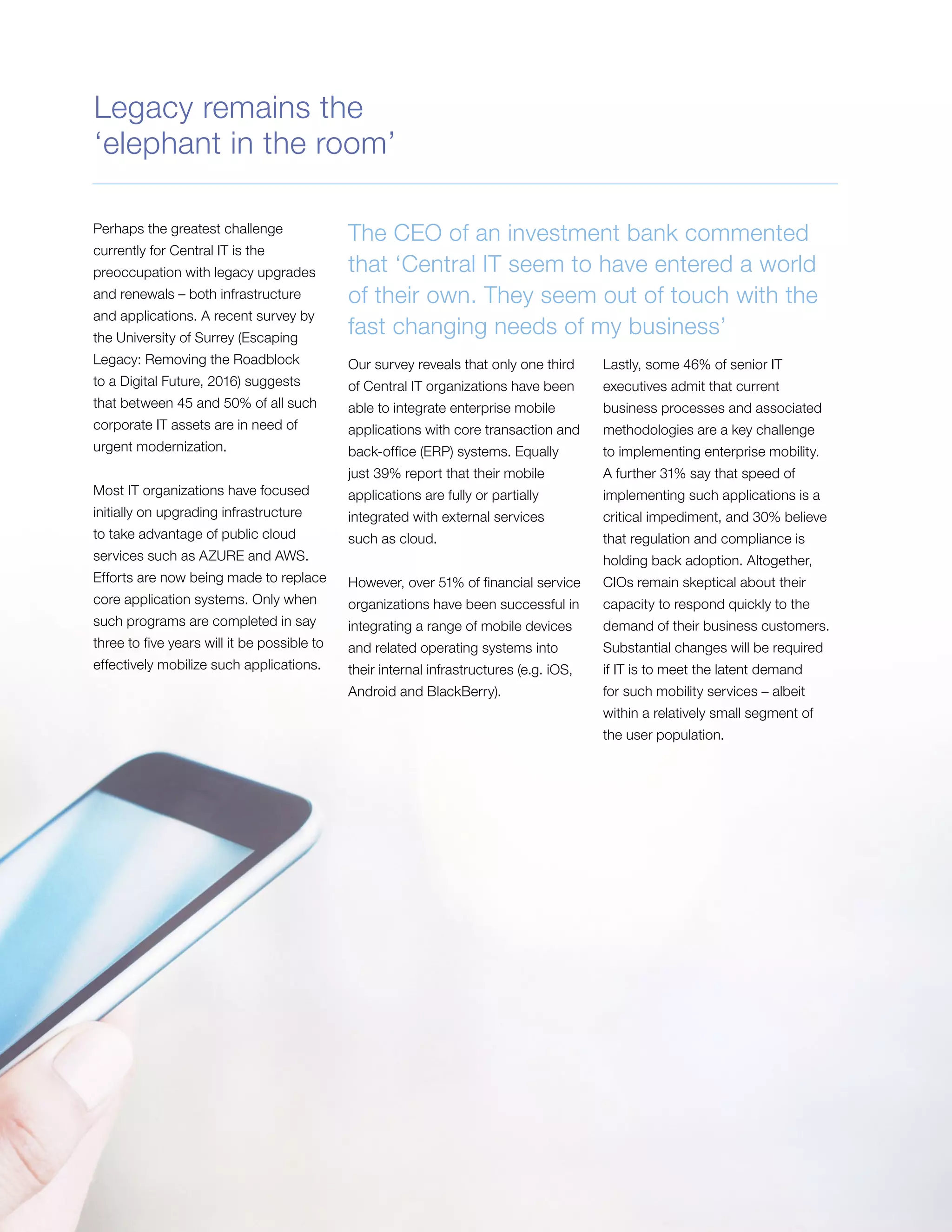 Perhaps the greatest challenge
currently for Central IT is the
preoccupation with legacy upgrades
and renewals – both infrastructure
and applications. A recent survey by
the University of Surrey (Escaping
Legacy: Removing the Roadblock
to a Digital Future, 2016) suggests
that between 45 and 50% of all such
corporate IT assets are in need of
urgent modernization.
Most IT organizations have focused
initially on upgrading infrastructure
to take advantage of public cloud
services such as AZURE and AWS.
Efforts are now being made to replace
core application systems. Only when
such programs are completed in say
three to five years will it be possible to
effectively mobilize such applications.
The CEO of an investment bank commented
that ‘Central IT seem to have entered a world
of their own. They seem out of touch with the
fast changing needs of my business’
Our survey reveals that only one third
of Central IT organizations have been
able to integrate enterprise mobile
applications with core transaction and
back-office (ERP) systems. Equally
just 39% report that their mobile
applications are fully or partially
integrated with external services
such as cloud.
However, over 51% of financial service
organizations have been successful in
integrating a range of mobile devices
and related operating systems into
their internal infrastructures (e.g. iOS,
Android and BlackBerry).
Lastly, some 46% of senior IT
executives admit that current
business processes and associated
methodologies are a key challenge
to implementing enterprise mobility.
A further 31% say that speed of
implementing such applications is a
critical impediment, and 30% believe
that regulation and compliance is
holding back adoption. Altogether,
CIOs remain skeptical about their
capacity to respond quickly to the
demand of their business customers.
Substantial changes will be required
if IT is to meet the latent demand
for such mobility services – albeit
within a relatively small segment of
the user population.
Legacy remains the
‘elephant in the room’
 