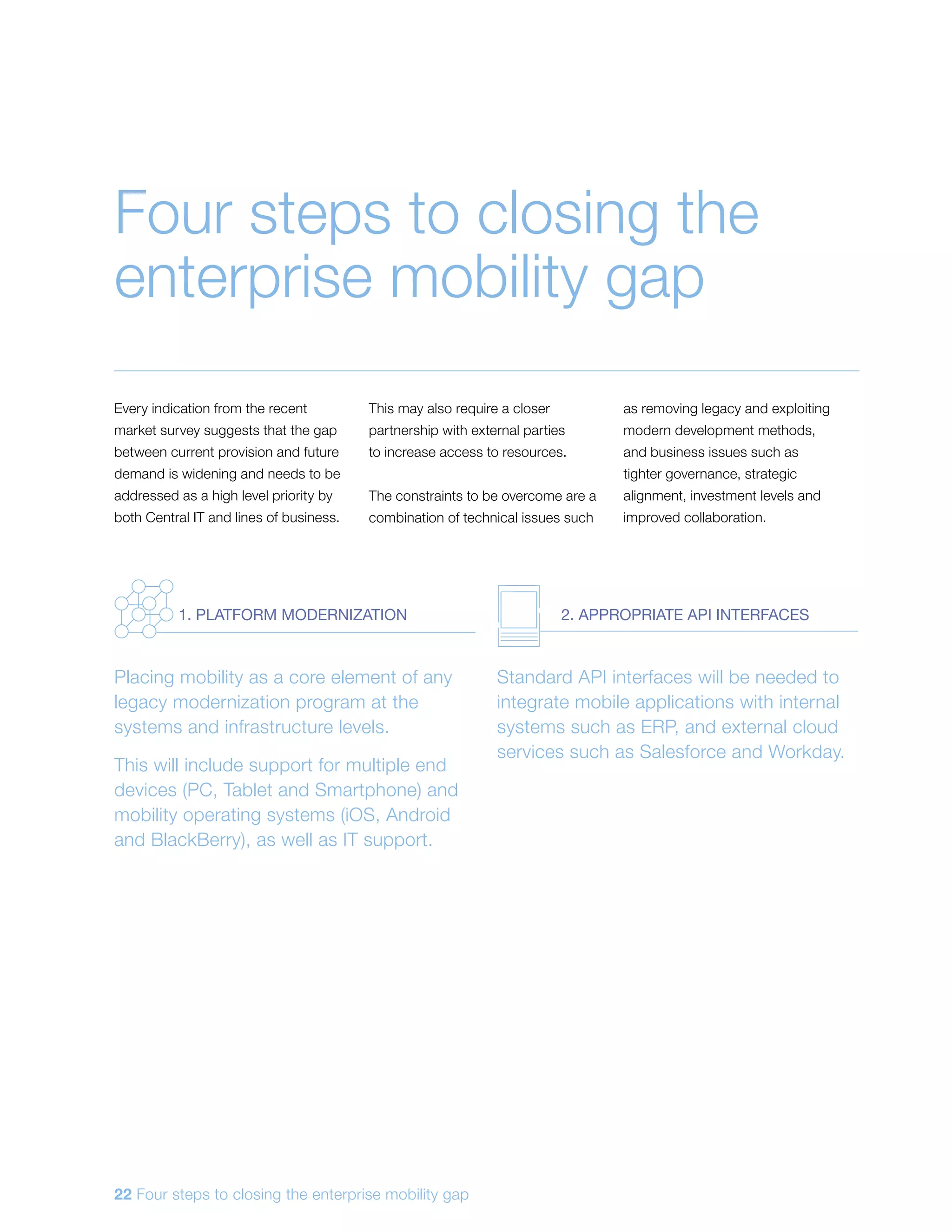 Every indication from the recent
market survey suggests that the gap
between current provision and future
demand is widening and needs to be
addressed as a high level priority by
both Central IT and lines of business.
This may also require a closer
partnership with external parties
to increase access to resources.
The constraints to be overcome are a
combination of technical issues such
as removing legacy and exploiting
modern development methods,
and business issues such as
tighter governance, strategic
alignment, investment levels and
improved collaboration.
Four steps to closing the
enterprise mobility gap
Placing mobility as a core element of any
legacy modernization program at the
systems and infrastructure levels.
This will include support for multiple end
devices (PC, Tablet and Smartphone) and
mobility operating systems (iOS, Android
and BlackBerry), as well as IT support.
Standard API interfaces will be needed to
integrate mobile applications with internal
systems such as ERP, and external cloud
services such as Salesforce and Workday.
1. PLATFORM MODERNIZATION 2. APPROPRIATE API INTERFACES
22 Four steps to closing the enterprise mobility gap
 