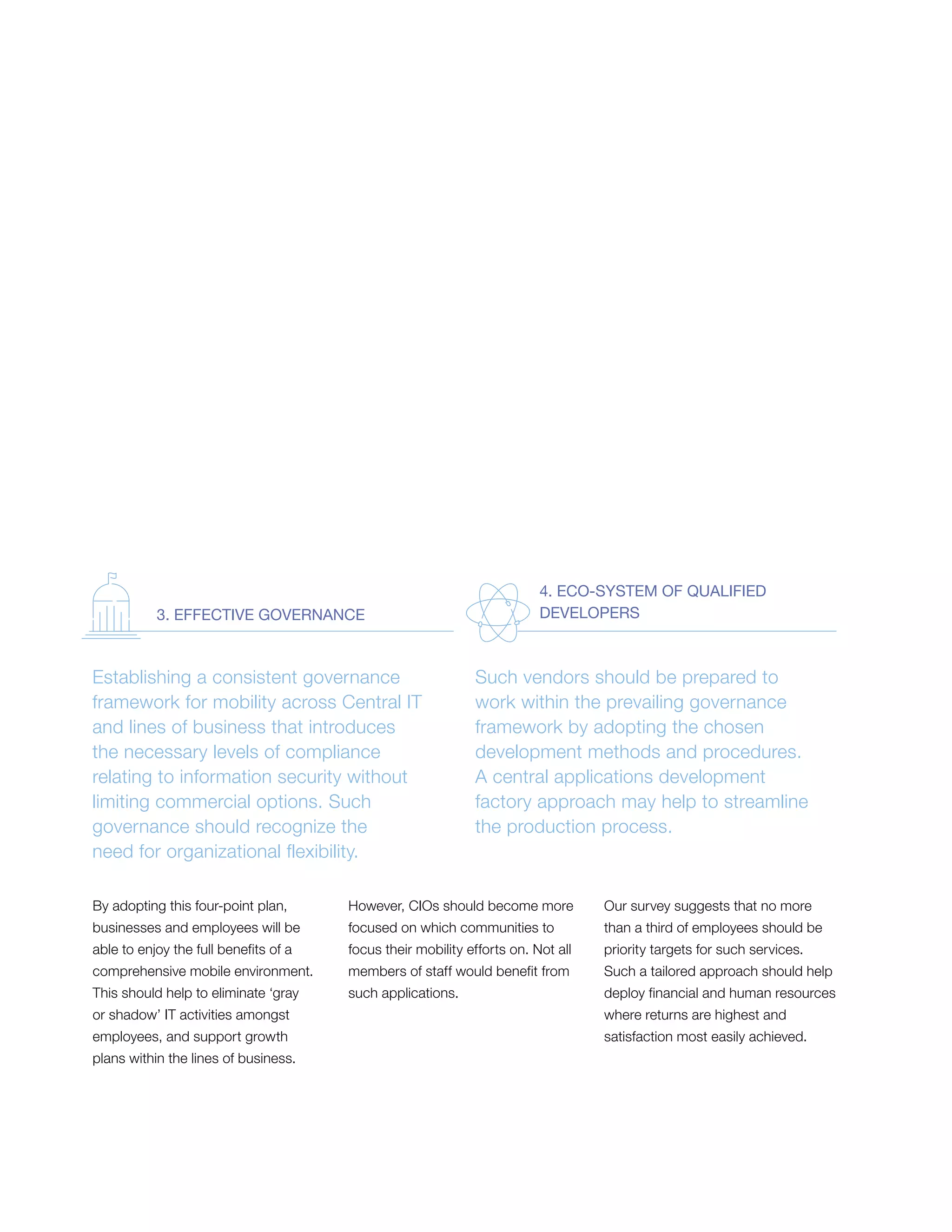 By adopting this four-point plan,
businesses and employees will be
able to enjoy the full benefits of a
comprehensive mobile environment.
This should help to eliminate ‘gray
or shadow’ IT activities amongst
employees, and support growth
plans within the lines of business.
However, CIOs should become more
focused on which communities to
focus their mobility efforts on. Not all
members of staff would benefit from
such applications.
Our survey suggests that no more
than a third of employees should be
priority targets for such services.
Such a tailored approach should help
deploy financial and human resources
where returns are highest and
satisfaction most easily achieved.
Establishing a consistent governance
framework for mobility across Central IT
and lines of business that introduces
the necessary levels of compliance
relating to information security without
limiting commercial options. Such
governance should recognize the
need for organizational flexibility.
Such vendors should be prepared to
work within the prevailing governance
framework by adopting the chosen
development methods and procedures.
A central applications development
factory approach may help to streamline
the production process.
3. EFFECTIVE GOVERNANCE
4. ECO-SYSTEM OF QUALIFIED
DEVELOPERS
 
