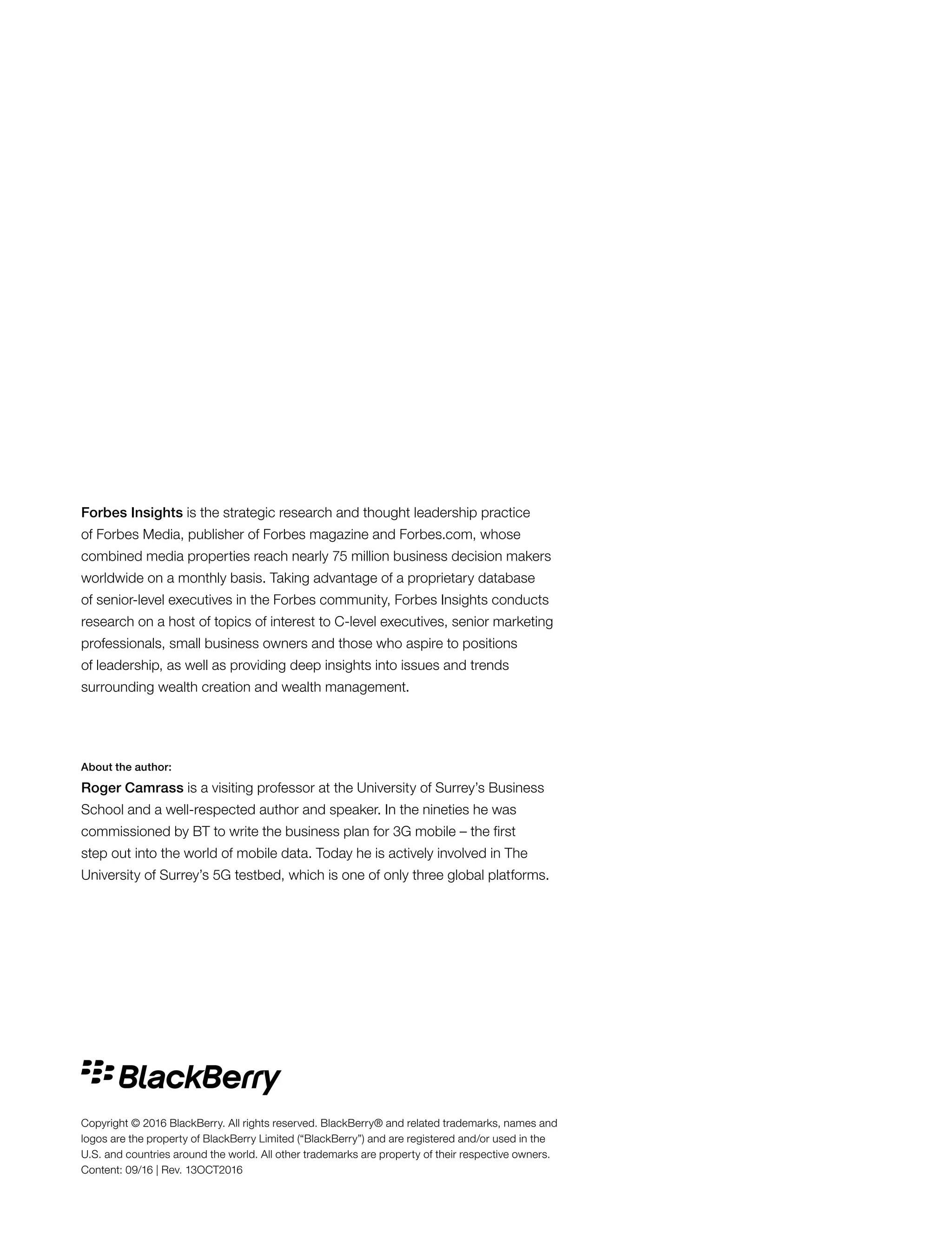 About the author:
Roger Camrass is a visiting professor at the University of Surrey’s Business
School and a well-respected author and speaker. In the nineties he was
commissioned by BT to write the business plan for 3G mobile – the first
step out into the world of mobile data. Today he is actively involved in The
University of Surrey’s 5G testbed, which is one of only three global platforms.
Forbes Insights is the strategic research and thought leadership practice
of Forbes Media, publisher of Forbes magazine and Forbes.com, whose
combined media properties reach nearly 75 million business decision makers
worldwide on a monthly basis. Taking advantage of a proprietary database
of senior-level executives in the Forbes community, Forbes Insights conducts
research on a host of topics of interest to C-level executives, senior marketing
professionals, small business owners and those who aspire to positions
of leadership, as well as providing deep insights into issues and trends
surrounding wealth creation and wealth management.
Copyright © 2016 BlackBerry. All rights reserved. BlackBerry® and related trademarks, names and
logos are the property of BlackBerry Limited (“BlackBerry”) and are registered and/or used in the
U.S. and countries around the world. All other trademarks are property of their respective owners.
Content: 09/16 | Rev. 13OCT2016
 