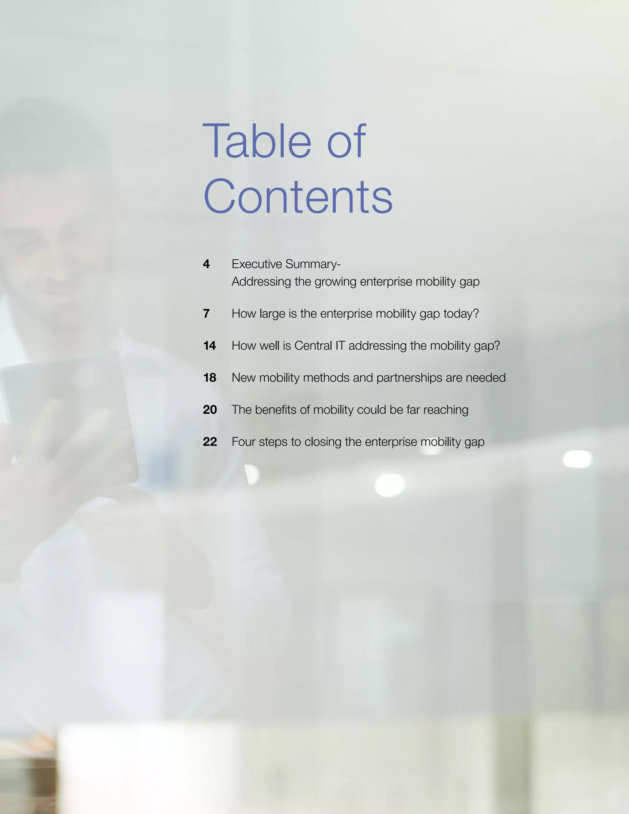 Table of
Contents
4	 Executive Summary-
Addressing the growing enterprise mobility gap
7	 How large is the enterprise mobility gap today?
14	 How well is Central IT addressing the mobility gap?
18	 New mobility methods and partnerships are needed
20	 The benefits of mobility could be far reaching
22	 Four steps to closing the enterprise mobility gap
 