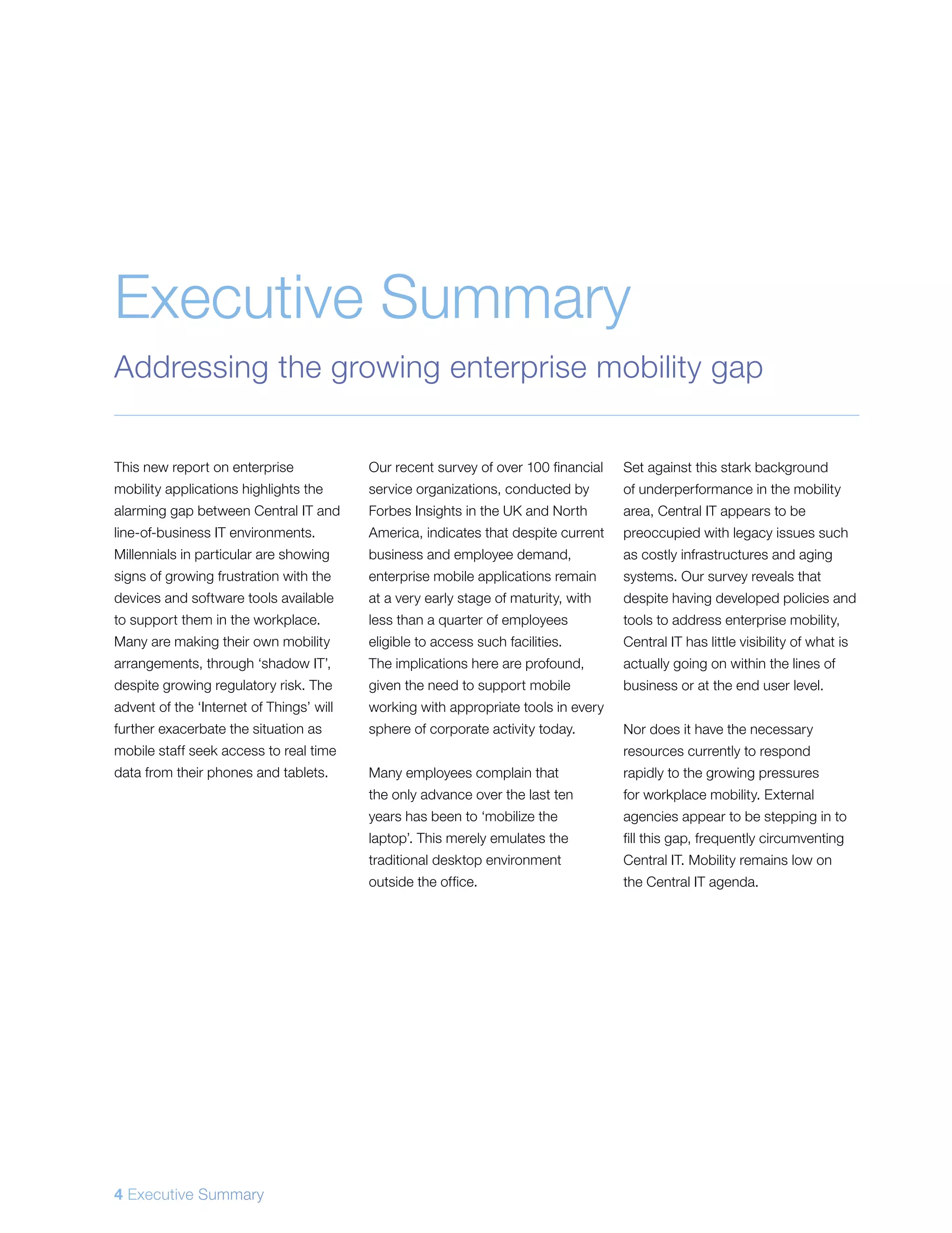 This new report on enterprise
mobility applications highlights the
alarming gap between Central IT and
line-of-business IT environments.
Millennials in particular are showing
signs of growing frustration with the
devices and software tools available
to support them in the workplace.
Many are making their own mobility
arrangements, through ‘shadow IT’,
despite growing regulatory risk. The
advent of the ‘Internet of Things’ will
further exacerbate the situation as
mobile staff seek access to real time
data from their phones and tablets.
Our recent survey of over 100 financial
service organizations, conducted by
Forbes Insights in the UK and North
America, indicates that despite current
business and employee demand,
enterprise mobile applications remain
at a very early stage of maturity, with
less than a quarter of employees
eligible to access such facilities.
The implications here are profound,
given the need to support mobile
working with appropriate tools in every
sphere of corporate activity today.
Many employees complain that
the only advance over the last ten
years has been to ‘mobilize the
laptop’. This merely emulates the
traditional desktop environment
outside the office.
Set against this stark background
of underperformance in the mobility
area, Central IT appears to be
preoccupied with legacy issues such
as costly infrastructures and aging
systems. Our survey reveals that
despite having developed policies and
tools to address enterprise mobility,
Central IT has little visibility of what is
actually going on within the lines of
business or at the end user level.
Nor does it have the necessary
resources currently to respond
rapidly to the growing pressures
for workplace mobility. External
agencies appear to be stepping in to
fill this gap, frequently circumventing
Central IT. Mobility remains low on
the Central IT agenda.
Executive Summary
Addressing the growing enterprise mobility gap
4 Executive Summary
 