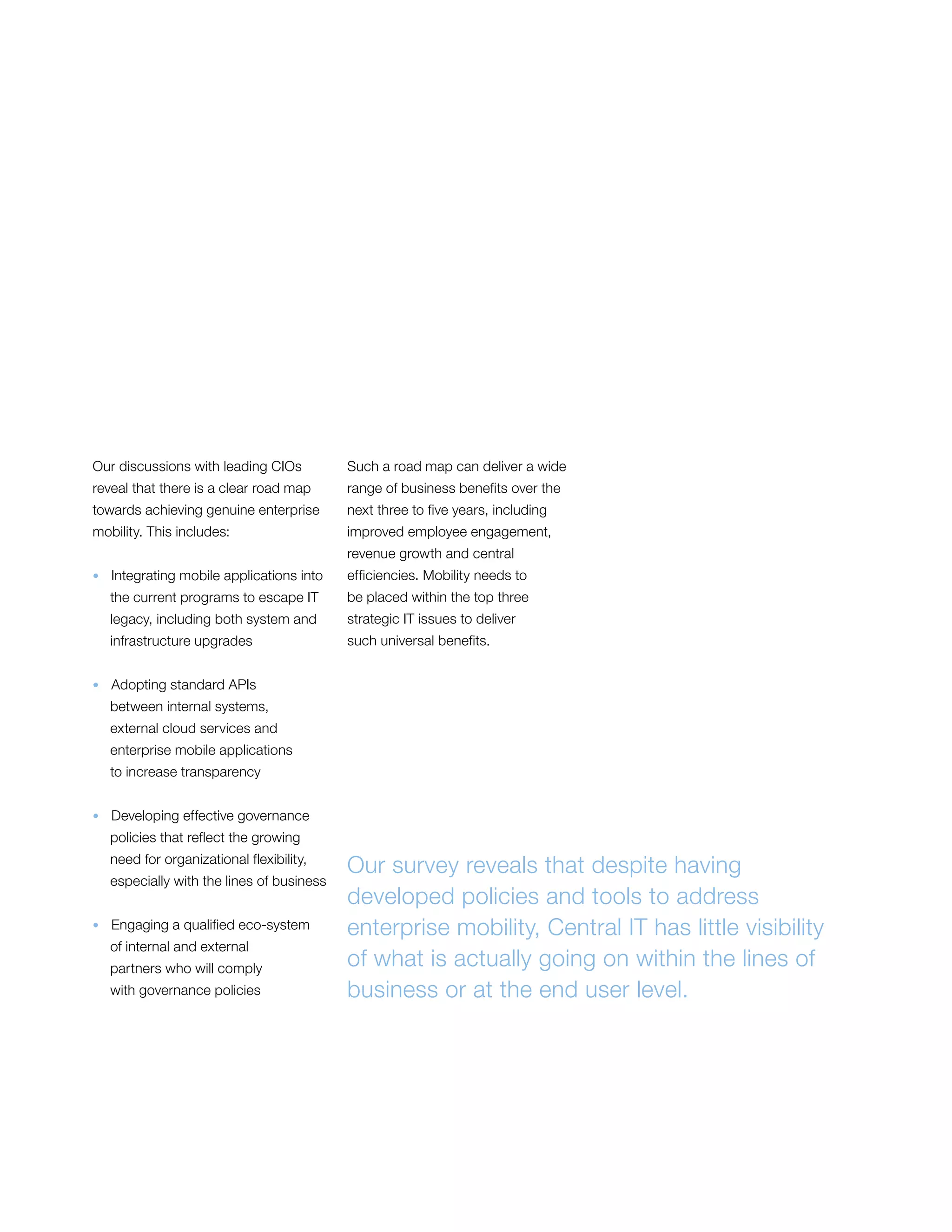 Our discussions with leading CIOs
reveal that there is a clear road map
towards achieving genuine enterprise
mobility. This includes:
•  Integrating mobile applications into
the current programs to escape IT
legacy, including both system and
infrastructure upgrades
•  Adopting standard APIs
between internal systems,
external cloud services and
enterprise mobile applications
to increase transparency
•  Developing effective governance
policies that reflect the growing
need for organizational flexibility,
especially with the lines of business
•  Engaging a qualified eco-system
of internal and external
partners who will comply
with governance policies
Such a road map can deliver a wide
range of business benefits over the
next three to five years, including
improved employee engagement,
revenue growth and central
efficiencies. Mobility needs to
be placed within the top three
strategic IT issues to deliver
such universal benefits.
Our survey reveals that despite having
developed policies and tools to address
enterprise mobility, Central IT has little visibility
of what is actually going on within the lines of
business or at the end user level.
 
