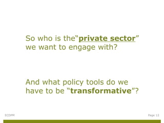 So who is the“private sector”
        we want to engage with?



        And what policy tools do we
        have to be “transformative”?


ECDPM                                   Page 12
 