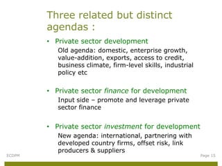 Three related but distinct
        agendas :
        • Private sector development
           Old agenda: domestic, enterprise growth,
           value-addition, exports, access to credit,
           business climate, firm-level skills, industrial
           policy etc


        • Private sector finance for development
           Input side – promote and leverage private
           sector finance


        • Private sector investment for development
           New agenda: international, partnering with
           developed country firms, offset risk, link
           producers & suppliers
ECDPM                                                        Page 15
 