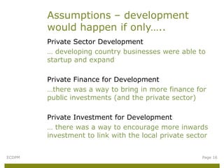 Assumptions – development
        would happen if only…..
        Private Sector Development
        … developing country businesses were able to
        startup and expand

        Private Finance for Development
        …there was a way to bring in more finance for
        public investments (and the private sector)

        Private Investment for Development
        … there was a way to encourage more inwards
        investment to link with the local private sector


ECDPM                                                 Page 16
 