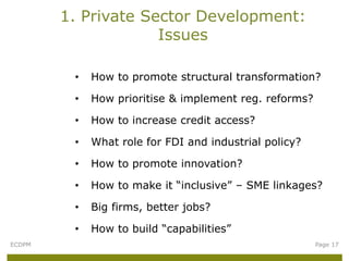 1. Private Sector Development:
                     Issues

         •   How to promote structural transformation?

         •   How prioritise & implement reg. reforms?

         •   How to increase credit access?

         •   What role for FDI and industrial policy?

         •   How to promote innovation?

         •   How to make it “inclusive” – SME linkages?

         •   Big firms, better jobs?

         •   How to build “capabilities”
ECDPM                                                   Page 17
 