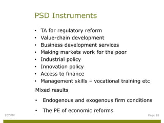 PSD Instruments
        •   TA for regulatory reform
        •   Value-chain development
        •   Business development services
        •   Making markets work for the poor
        •   Industrial policy
        •   Innovation policy
        •   Access to finance
        •   Management skills – vocational training etc
        Mixed results

        •   Endogenous and exogenous firm conditions

        •   The PE of economic reforms
ECDPM                                                 Page 18
 