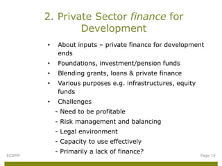2. Private Sector finance for
                Development
        •   About inputs – private finance for development
            ends
        •   Foundations, investment/pension funds
        •   Blending grants, loans & private finance
        •   Various purposes e.g. infrastructures, equity
            funds
        •   Challenges
            - Need to be profitable
            - Risk management and balancing
            - Legal environment
            - Capacity to use effectively
            - Primarily a lack of finance?
ECDPM                                                       Page 19
 