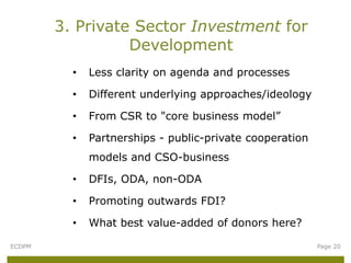 3. Private Sector Investment for
                  Development
          •   Less clarity on agenda and processes

          •   Different underlying approaches/ideology

          •   From CSR to "core business model”

          •   Partnerships - public-private cooperation
              models and CSO-business

          •   DFIs, ODA, non-ODA

          •   Promoting outwards FDI?

          •   What best value-added of donors here?

ECDPM                                                     Page 20
 