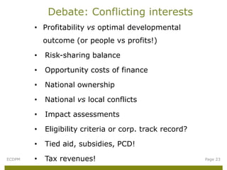 Debate: Conflicting interests
        • Profitability vs optimal developmental
            outcome (or people vs profits!)

        •   Risk-sharing balance

        •   Opportunity costs of finance

        •   National ownership

        •   National vs local conflicts

        •   Impact assessments

        •   Eligibility criteria or corp. track record?

        •   Tied aid, subsidies, PCD!
ECDPM   •   Tax revenues!                                 Page 23
 