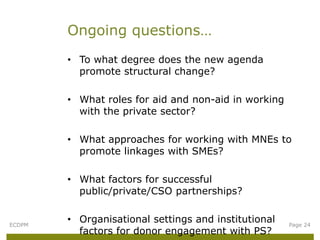 Ongoing questions…
        • To what degree does the new agenda
          promote structural change?

        • What roles for aid and non-aid in working
          with the private sector?

        • What approaches for working with MNEs to
          promote linkages with SMEs?

        • What factors for successful
          public/private/CSO partnerships?


ECDPM
        • Organisational settings and institutional   Page 24
          factors for donor engagement with PS?
 
