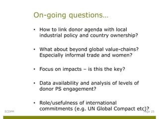 On-going questions…
        • How to link donor agenda with local
          industrial policy and country ownership?

        • What about beyond global value-chains?
          Especially informal trade and women?

        • Focus on impacts – is this the key?

        • Data availability and analysis of levels of
          donor PS engagement?

        • Role/usefulness of international
ECDPM
          commitments (e.g. UN Global Compact etc)? 25
                                                 Page
 