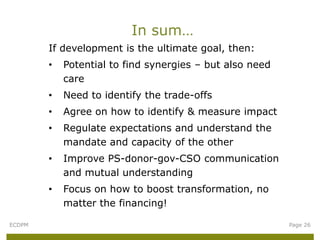 In sum…
        If development is the ultimate goal, then:
        •   Potential to find synergies – but also need
            care
        •   Need to identify the trade-offs
        •   Agree on how to identify & measure impact
        •   Regulate expectations and understand the
            mandate and capacity of the other
        •   Improve PS-donor-gov-CSO communication
            and mutual understanding
        •   Focus on how to boost transformation, no
            matter the financing!

ECDPM                                                     Page 26
 