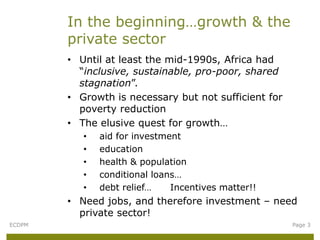 In the beginning…growth & the
        private sector
        • Until at least the mid-1990s, Africa had
          “inclusive, sustainable, pro-poor, shared
          stagnation”.
        • Growth is necessary but not sufficient for
          poverty reduction
        • The elusive quest for growth…
           •   aid for investment
           •   education
           •   health & population
           •   conditional loans…
           •   debt relief…    Incentives matter!!
        • Need jobs, and therefore investment – need
          private sector!
ECDPM                                                  Page 3
 
