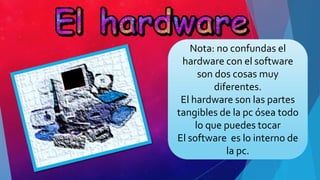 Nota: no confundas el
hardware con el software
son dos cosas muy
diferentes.
El hardware son las partes
tangibles de la pc ósea todo
lo que puedes tocar
El software es lo interno de
la pc.
 